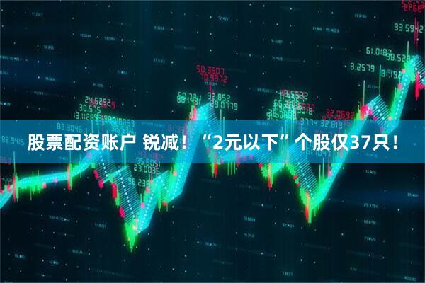 股票配资账户 锐减！“2元以下”个股仅37只！