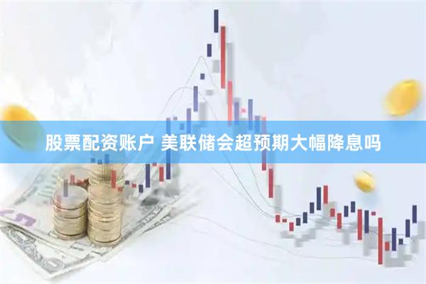 股票配资账户 美联储会超预期大幅降息吗