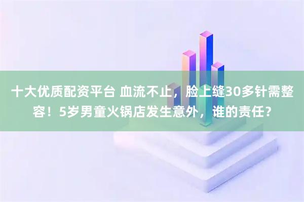 十大优质配资平台 血流不止，脸上缝30多针需整容！5岁男童火锅店发生意外，谁的责任？