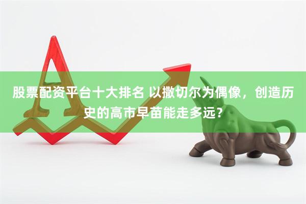 股票配资平台十大排名 以撒切尔为偶像，创造历史的高市早苗能走多远？