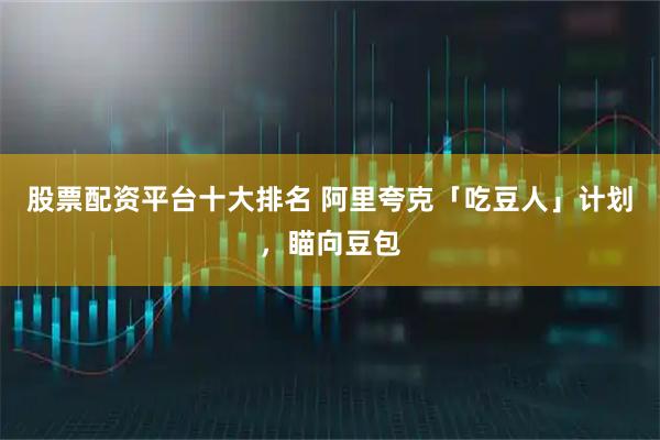 股票配资平台十大排名 阿里夸克「吃豆人」计划，瞄向豆包