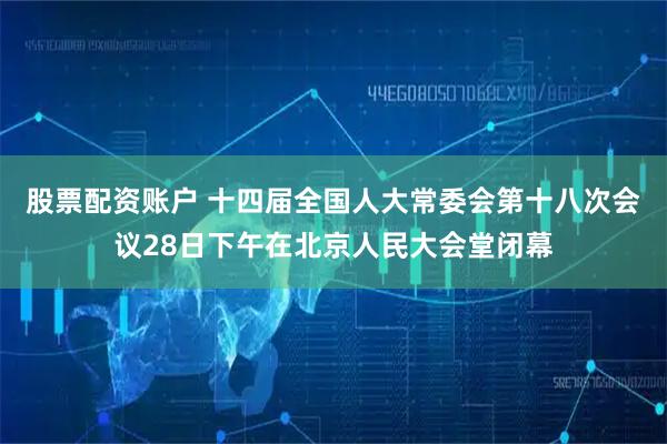 股票配资账户 十四届全国人大常委会第十八次会议28日下午在北京人民大会堂闭幕