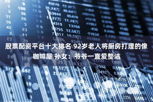 股票配资平台十大排名 92岁老人将厨房打理的像咖啡屋 孙女：爷爷一直爱整洁