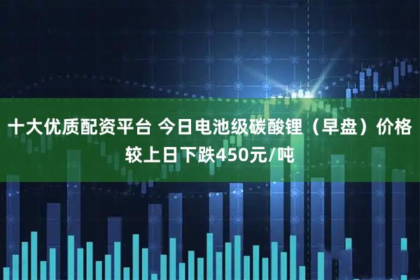 十大优质配资平台 今日电池级碳酸锂（早盘）价格较上日下跌450元/吨