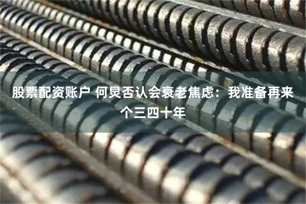 股票配资账户 何炅否认会衰老焦虑：我准备再来个三四十年