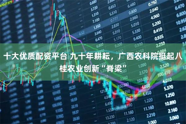 十大优质配资平台 九十年耕耘，广西农科院挺起八桂农业创新“脊梁”