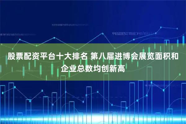 股票配资平台十大排名 第八届进博会展览面积和企业总数均创新高