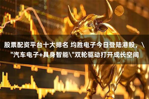 股票配资平台十大排名 均胜电子今日登陆港股，＂汽车电子+具身智能＂双轮驱动打开成长空间
