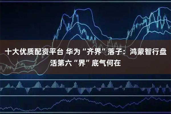 十大优质配资平台 华为“齐界”落子：鸿蒙智行盘活第六“界”底气何在
