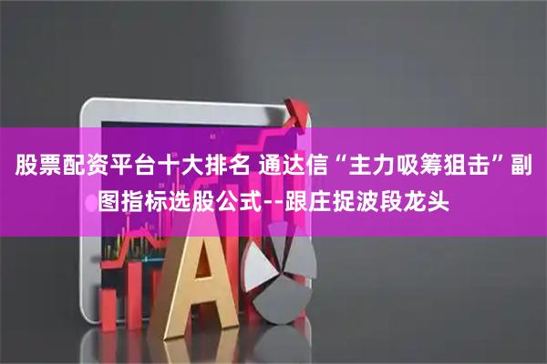 股票配资平台十大排名 通达信“主力吸筹狙击”副图指标选股公式--跟庄捉波段龙头