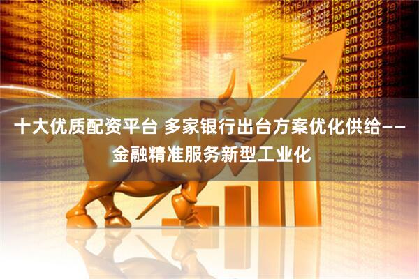 十大优质配资平台 多家银行出台方案优化供给—— 金融精准服务新型工业化