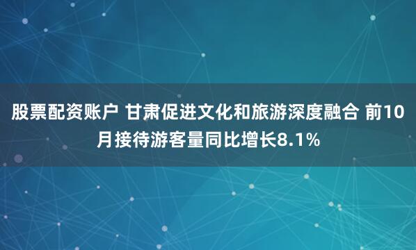 股票配资账户 甘肃促进文化和旅游深度融合 前10月接待游客量同比增长8.1%