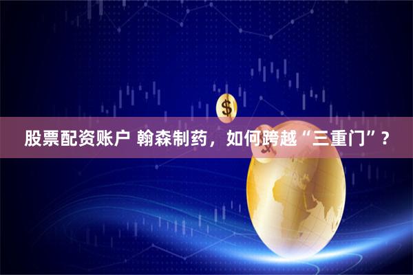 股票配资账户 翰森制药，如何跨越“三重门”？