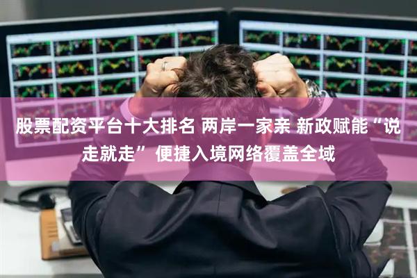 股票配资平台十大排名 两岸一家亲 新政赋能“说走就走” 便捷入境网络覆盖全域