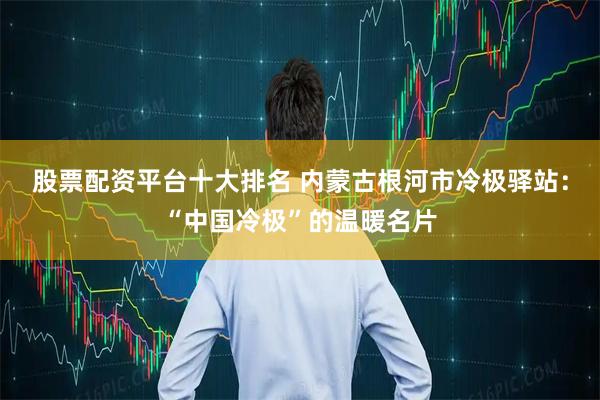 股票配资平台十大排名 内蒙古根河市冷极驿站：“中国冷极”的温暖名片
